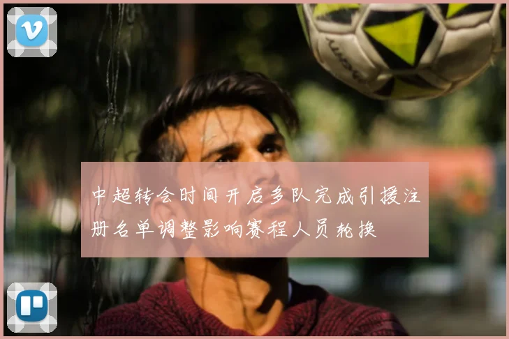 中超转会时间开启多队完成引援注册名单调整影响赛程人员轮换