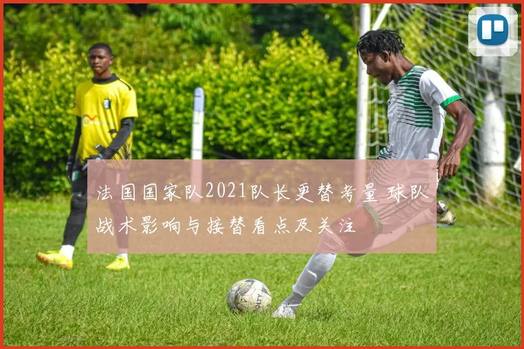 法国国家队2021队长更替考量 球队战术影响与接替看点及关注
