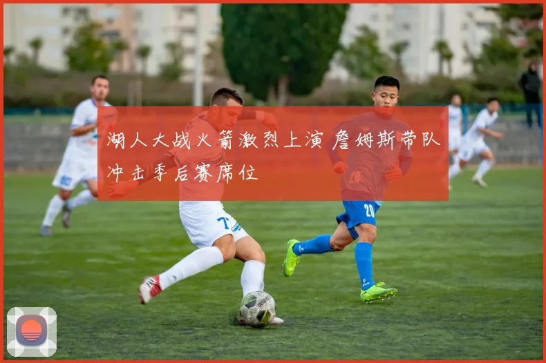 湖人大战火箭激烈上演 詹姆斯带队冲击季后赛席位