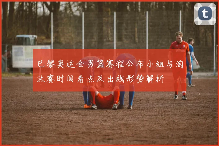 巴黎奥运会男篮赛程公布小组与淘汰赛时间看点及出线形势解析