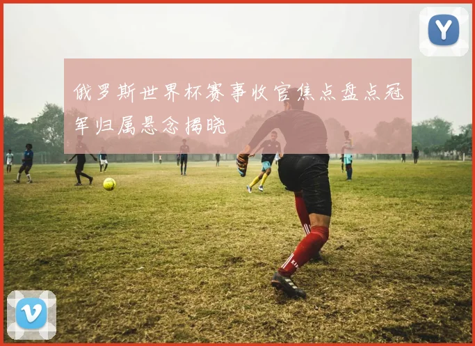 俄罗斯世界杯赛事收官焦点盘点冠军归属悬念揭晓