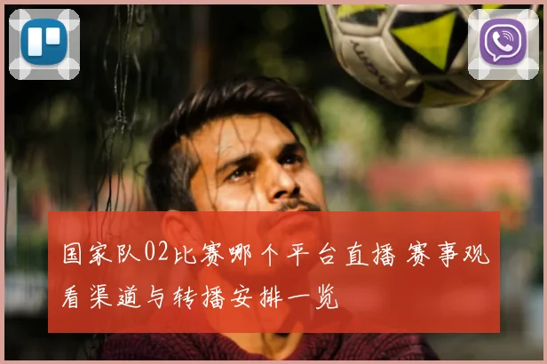 国家队02比赛哪个平台直播 赛事观看渠道与转播安排一览