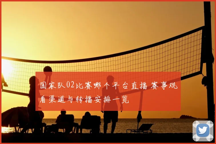 国家队02比赛哪个平台直播 赛事观看渠道与转播安排一览