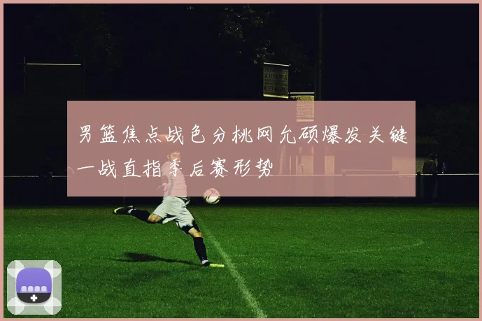 男篮焦点战色分桃网允硕爆发关键一战直指季后赛形势