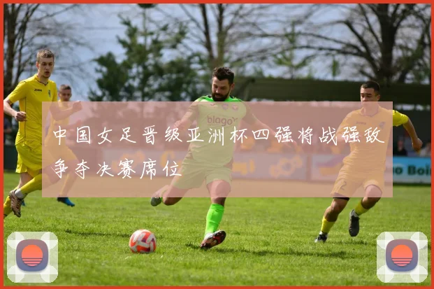 中国女足晋级亚洲杯四强将战强敌争夺决赛席位