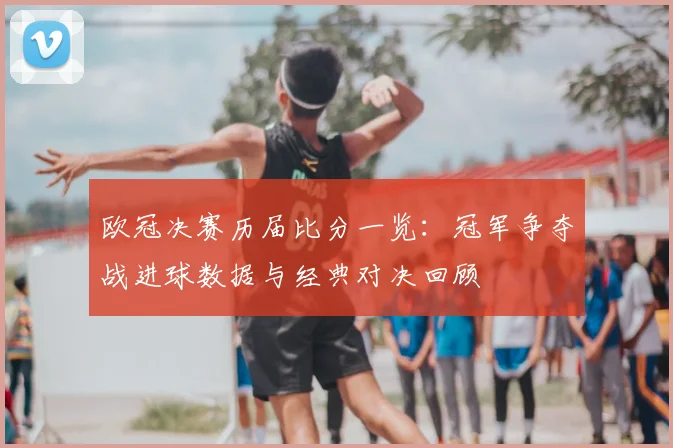 欧冠决赛历届比分一览：冠军争夺战进球数据与经典对决回顾
