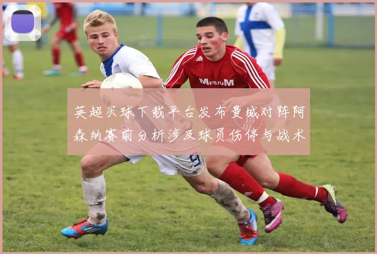 英超买球下载平台发布曼城对阵阿森纳赛前分析涉及球员伤停与战术看点