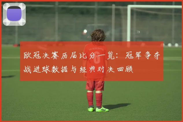 欧冠决赛历届比分一览：冠军争夺战进球数据与经典对决回顾