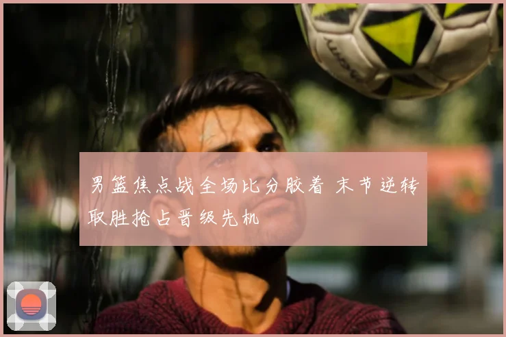 男篮焦点战全场比分胶着 末节逆转取胜抢占晋级先机