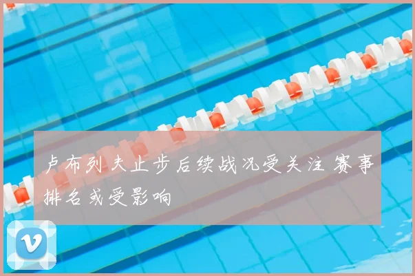 卢布列夫止步后续战况受关注 赛事排名或受影响