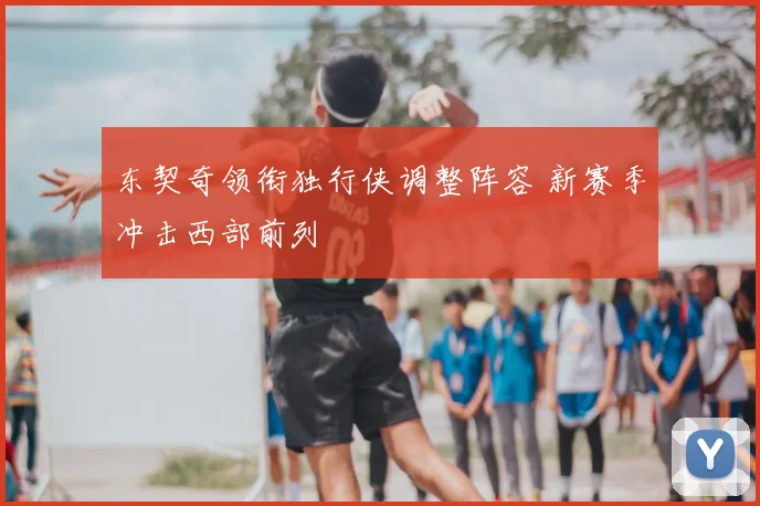 东契奇领衔独行侠调整阵容 新赛季冲击西部前列
