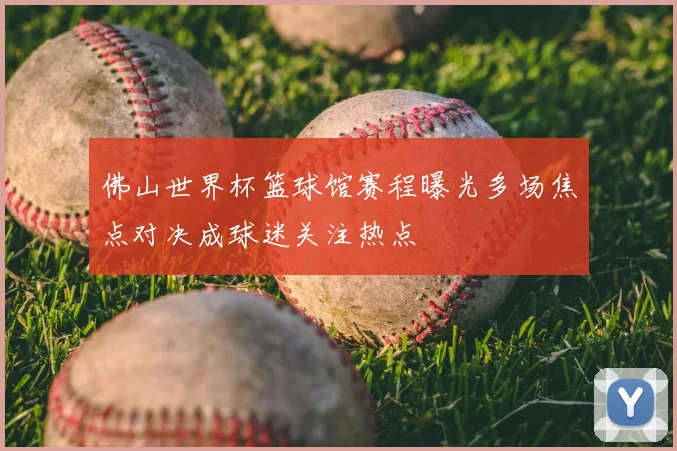 佛山世界杯篮球馆赛程曝光多场焦点对决成球迷关注热点