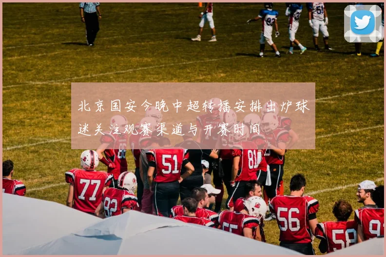 北京国安今晚中超转播安排出炉球迷关注观赛渠道与开赛时间