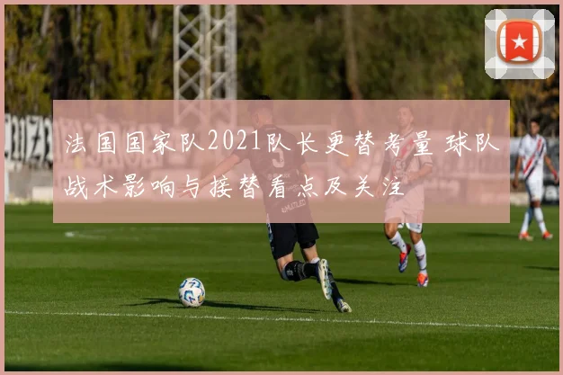 法国国家队2021队长更替考量 球队战术影响与接替看点及关注