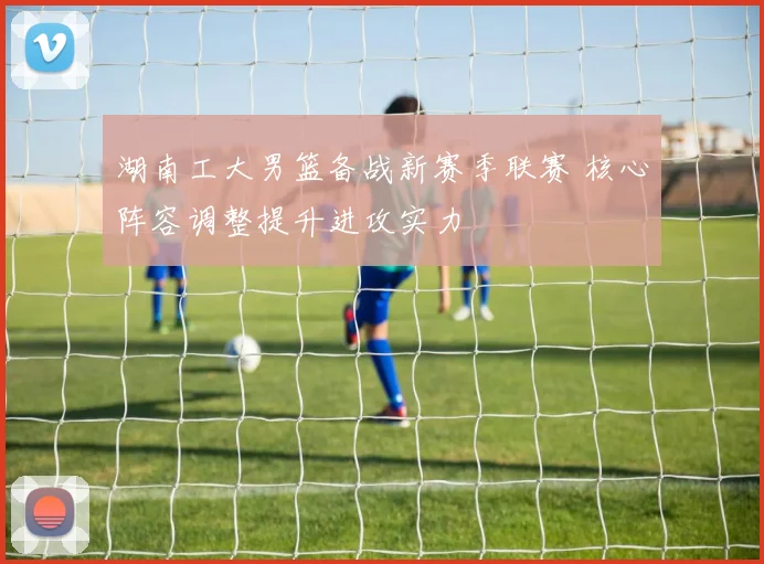 湖南工大男篮备战新赛季联赛 核心阵容调整提升进攻实力