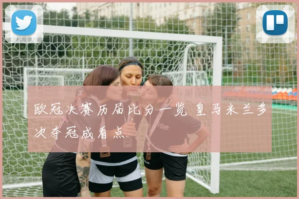 欧冠决赛历届比分一览 皇马米兰多次夺冠成看点