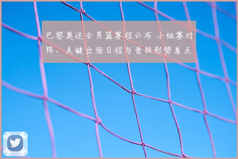 巴黎奥运会男篮赛程公布 小组赛对阵、关键出场日程与晋级形势看点