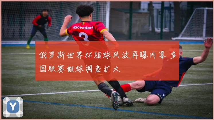 俄罗斯世界杯赌球风波再曝内幕 多国联赛假球调查扩大