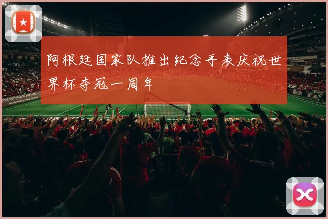 阿根廷国家队推出纪念手表庆祝世界杯夺冠一周年