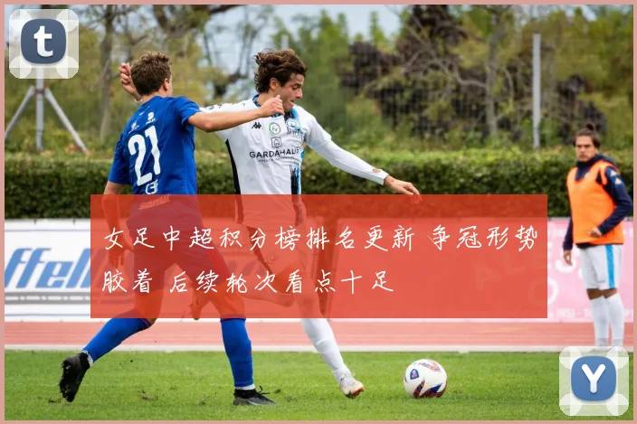 女足中超积分榜排名更新 争冠形势胶着 后续轮次看点十足