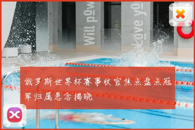 俄罗斯世界杯赛事收官焦点盘点冠军归属悬念揭晓