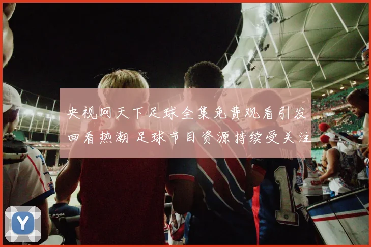 央视网天下足球全集免费观看引发回看热潮 足球节目资源持续受关注