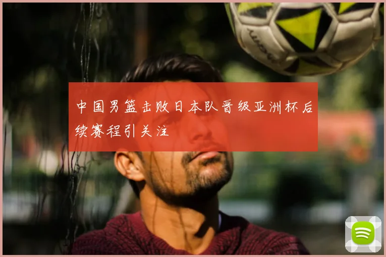 中国男篮击败日本队晋级亚洲杯后续赛程引关注