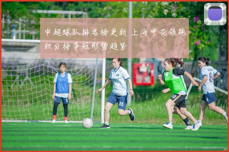 中超球队排名榜更新 上海申花领跑积分榜争冠形势趋紧