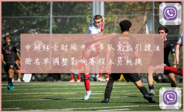 中超转会时间开启多队完成引援注册名单调整影响赛程人员轮换