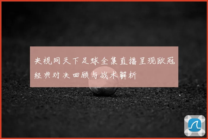 央视网天下足球全集直播呈现欧冠经典对决回顾与战术解析